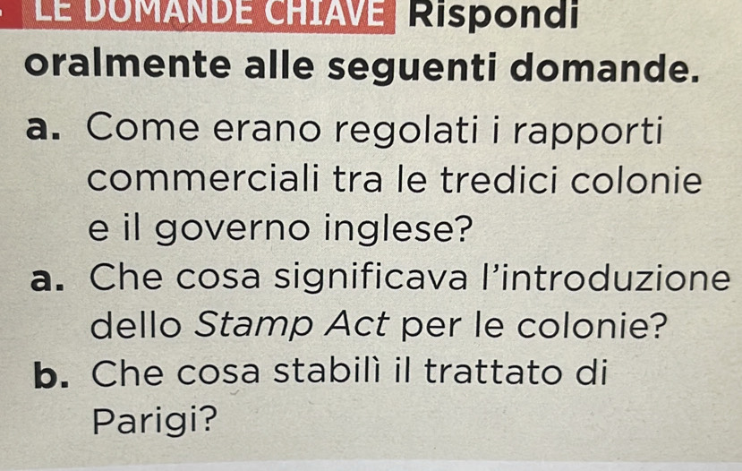 LE DOMANDE CHIAVE, Rispondi 
oralmente alle seguenti domande. 
a. Come erano regolati i rapporti 
commerciali tra le tredici colonie 
e il governo inglese? 
a. Che cosa significava l’introduzione 
dello Stamp Act per le colonie? 
b. Che cosa stabilí il trattato di 
Parigi?