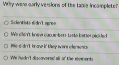 Why were early versions of the table incomplete?
Scientists didn't agree
We didn't know cucumbers taste better pickled
We didn't know if they were elements
We hadn't discovered all of the elements