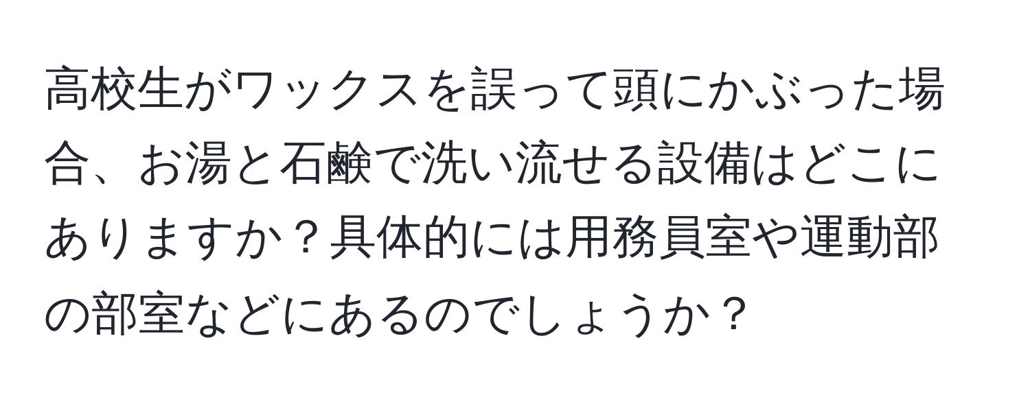 高校生がワックスを誤って頭にかぶった場合、お湯と石鹸で洗い流せる設備はどこにありますか？具体的には用務員室や運動部の部室などにあるのでしょうか？