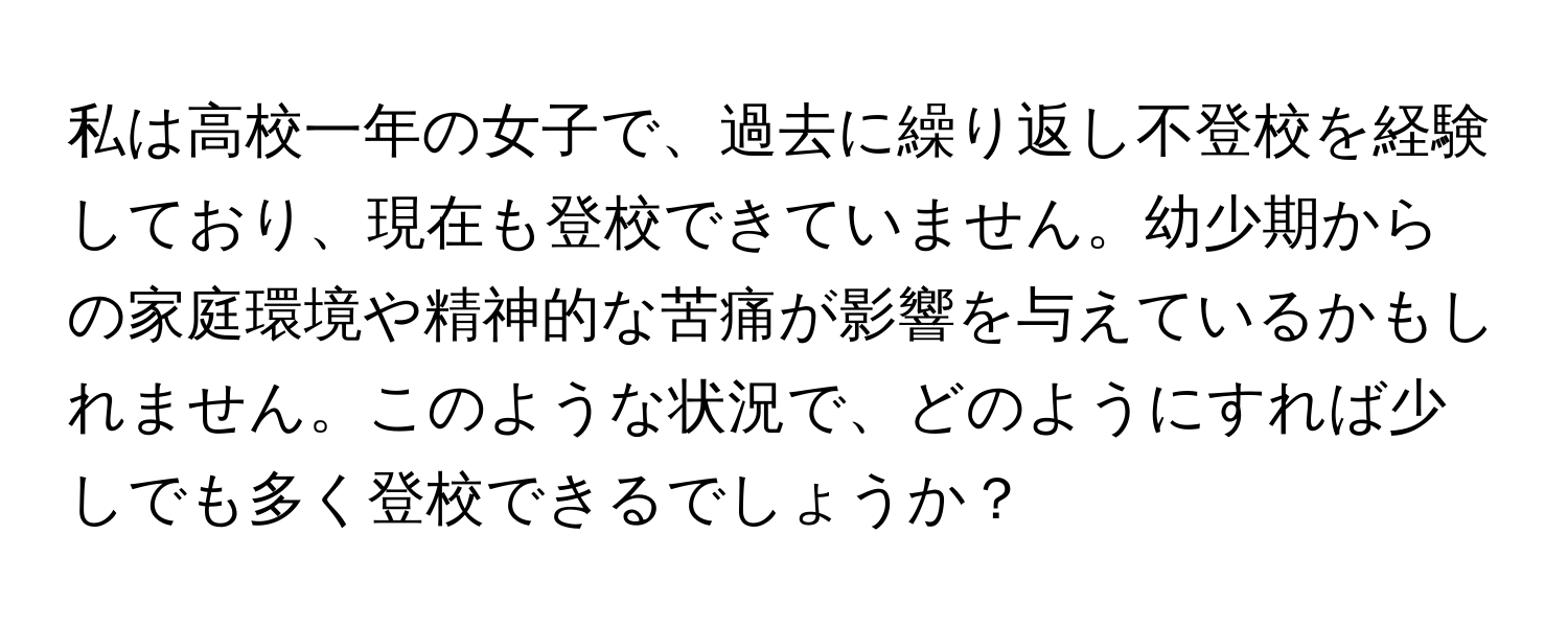 私は高校一年の女子で、過去に繰り返し不登校を経験しており、現在も登校できていません。幼少期からの家庭環境や精神的な苦痛が影響を与えているかもしれません。このような状況で、どのようにすれば少しでも多く登校できるでしょうか？