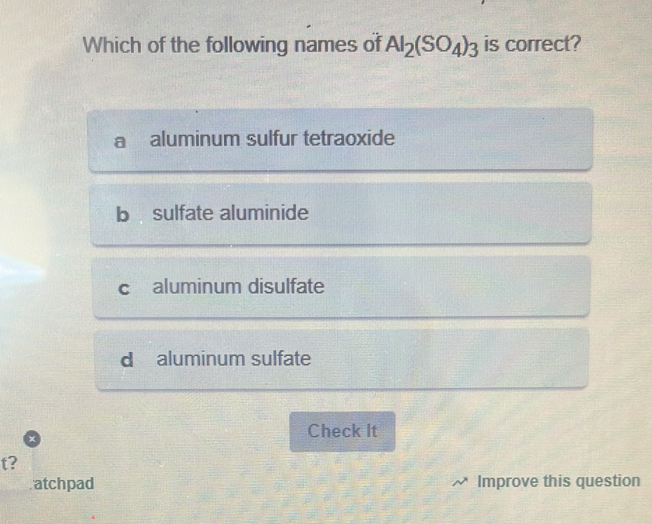 Which of the following names of Al_2(SO_4)_3 is correct?
aluminum sulfur tetraoxide
b sulfate aluminide
C aluminum disulfate
d aluminum sulfate
Check It
t?
atchpad Improve this question