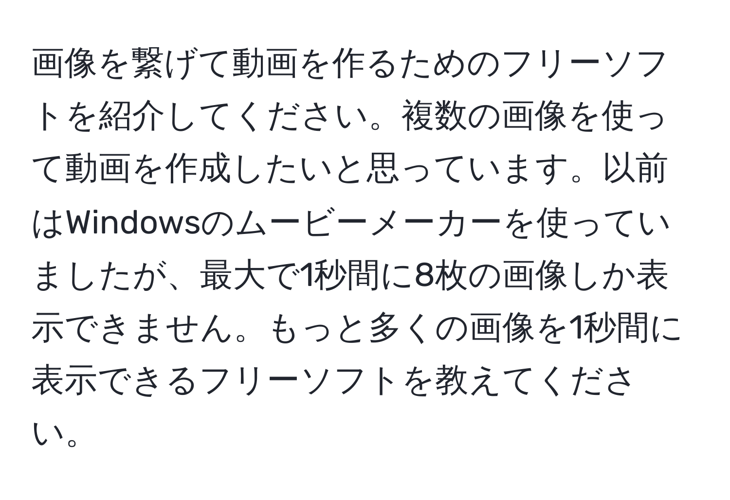 画像を繋げて動画を作るためのフリーソフトを紹介してください。複数の画像を使って動画を作成したいと思っています。以前はWindowsのムービーメーカーを使っていましたが、最大で1秒間に8枚の画像しか表示できません。もっと多くの画像を1秒間に表示できるフリーソフトを教えてください。
