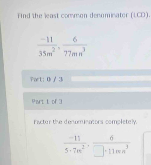 Find the least common denominator (LCD).
 (-11)/35m^2 ,  6/77mn^3 
Part: 0 / 3 
Part 1 of 3 
Factor the denominators completely.
 (-11)/5· 7m^2 ,  6/□ · 11mn^3 