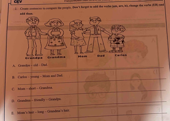 CEV 
2. Create sentences to compare the people. Don’t forget to add the verbs (am, are, is), change the verbs (ER) and 
A. Grandpa - old - Dad. 
_ 
B. Carlos - young - Mom and Dad. 
_ 
C. Mom - short - Grandma. 
_ 
D. Grandma - friendly - Grandpa. 
_ 
E. Mom’s hair — long — Grandma’s hair. 
_