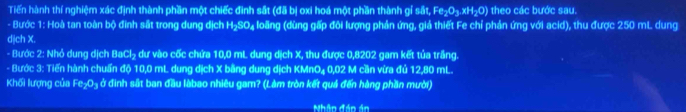 Tiến hành thí nghiệm xác định thành phần một chiếc đình sắt (đã bị oxi hoá một phần thành gỉ sắt, Fe h:xH:0 I theo các bước sau. 
- Bước 1: Hoà tan toàn bộ đinh sắt trong dung dịch H₂SO₄ loãng (dùng gấp đôi lượng phản ứng, giả thiết Fe chỉ phản ứng với acid), thu được 250 mL dung 
djch X. 
- Bước 2: Nhỏ dung dịch BaCl₂ dư vào cốc chứa 10,0 mL dung dịch X, thu được 0,8202 gam kết tủa trắng. 
- Bước 3: Tiến hành chuẩn độ 10,0 mL dung dịch X bằng dung dịch KMnO₄ 0,02 M cần vừa đủ 12,80 mL. 
Khối lượng của Fe₂O₃ ở đinh sắt ban đầu làbao nhiêu gam? (Làm tròn kết quả đến hàng phần mười) 
Nhân đân ản