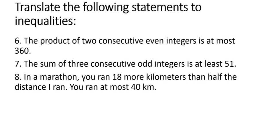 Translate the following statements to 
inequalities: 
6. The product of two consecutive even integers is at most
360. 
7. The sum of three consecutive odd integers is at least 51. 
8. In a marathon, you ran 18 more kilometers than half the 
distance I ran. You ran at most 40 km.