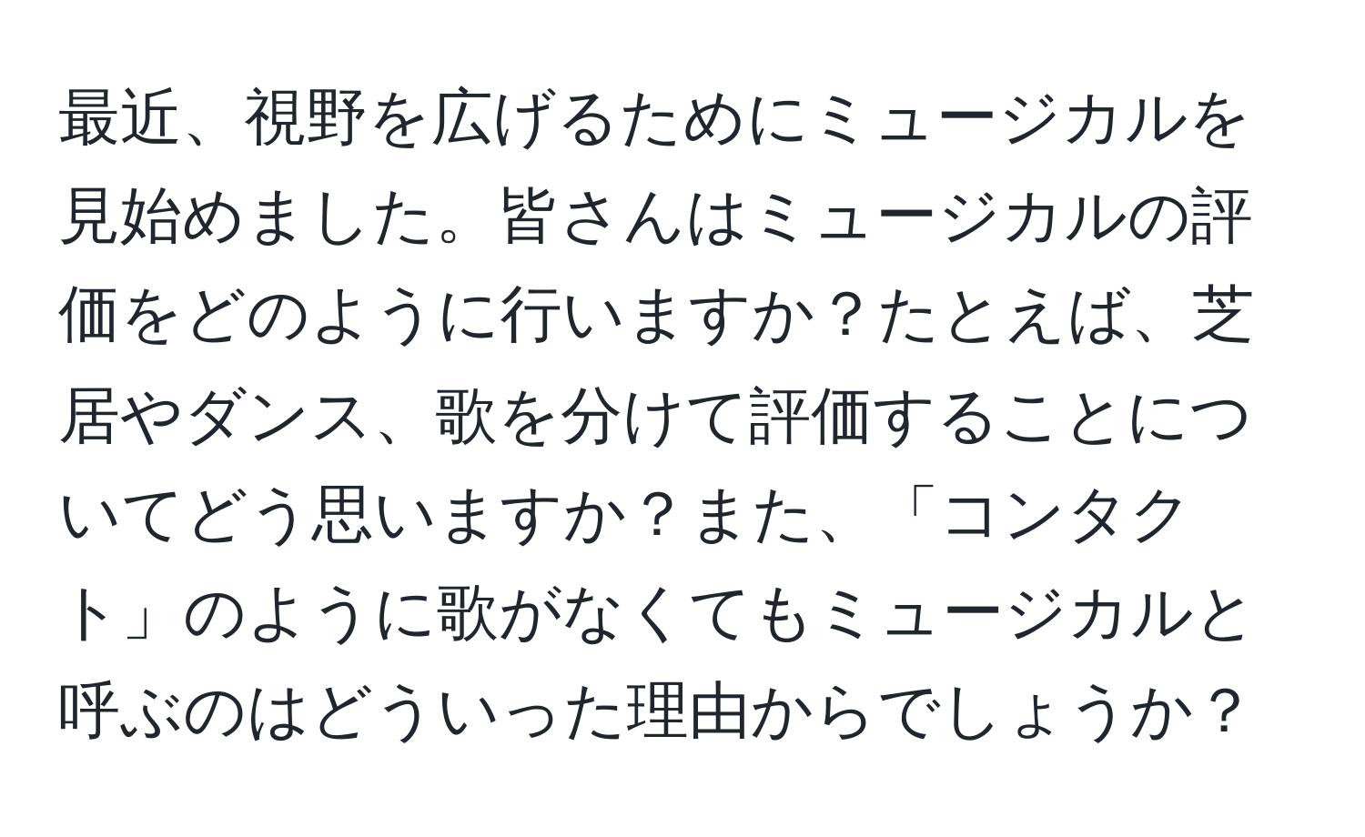 最近、視野を広げるためにミュージカルを見始めました。皆さんはミュージカルの評価をどのように行いますか？たとえば、芝居やダンス、歌を分けて評価することについてどう思いますか？また、「コンタクト」のように歌がなくてもミュージカルと呼ぶのはどういった理由からでしょうか？