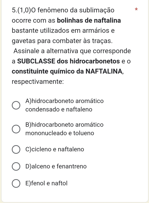 (1,0) O fenômeno da sublimação *
ocorre com as bolinhas de naftalina
bastante utilizados em armários e
gavetas para combater às traças.
Assinale a alternativa que corresponde
a SUBCLASSE dos hidrocarbonetos e o
constituinte químico da NAFTALINA,
respectivamente:
A)hidrocarboneto aromático
condensado e naftaleno
B)hidrocarboneto aromático
mononucleado e tolueno
C)cicleno e naftaleno
D)alceno e fenantreno
E)fenol e naftol