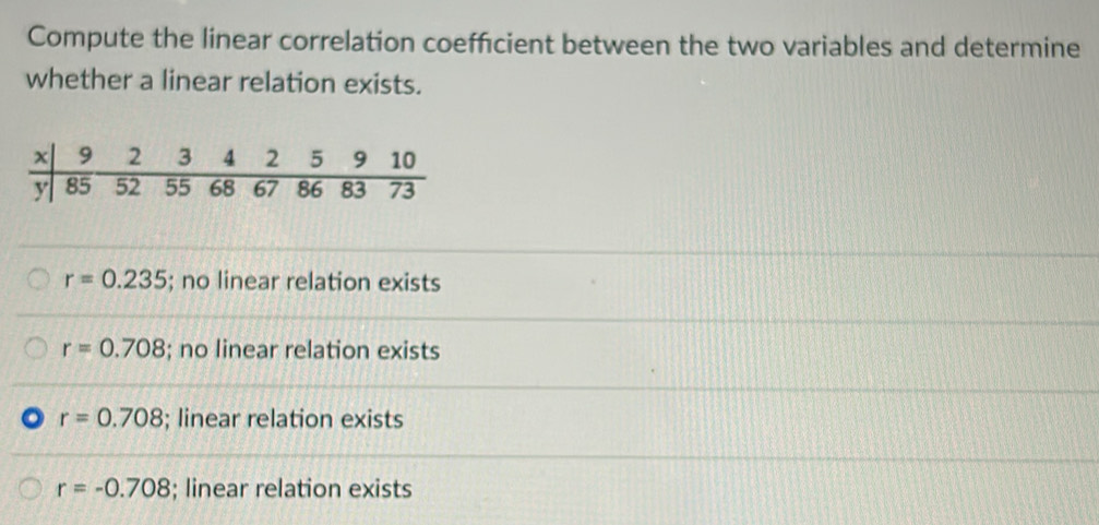 Compute the linear correlation coeffcient between the two variables and determine
whether a linear relation exists.
r=0.235; no linear relation exists
r=0.708; no linear relation exists
r=0.708; linear relation exists
r=-0.708; linear relation exists