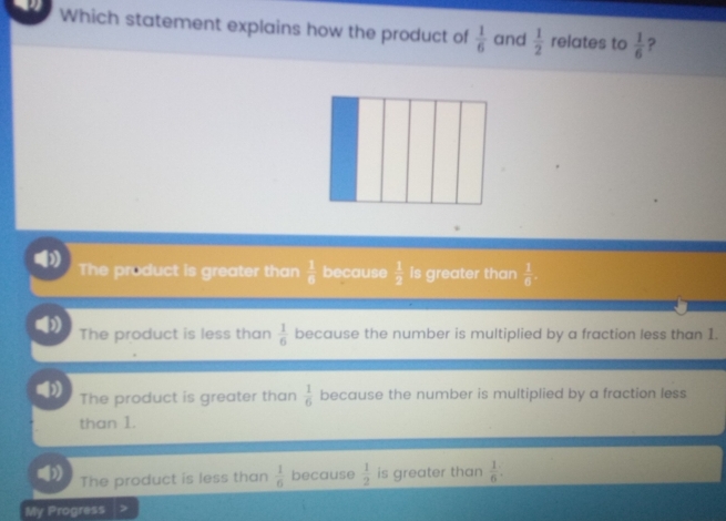 Which statement explains how the product of  1/6  and  1/2  relates to  1/6  ?
D The product is greater than  1/6  because  1/2  is greater than  1/6 
The product is less than  1/6  because the number is multiplied by a fraction less than 1.
n
The product is greater than  1/6  because the number is multiplied by a fraction less
than 1.
The product is less than  1/6  because  1/2  is greater than  1/6 . 
My Progress