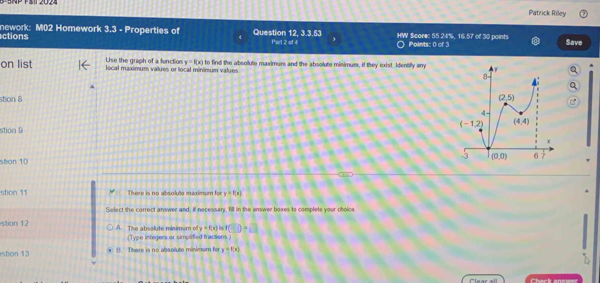 Patrick Riley
nework: M02 Homework 3.3-F roperties of Question 12, 3.3.53 HW Score: 55.24%, 16.57 of 30 points
ctions Points: 0 of 3 Save
Part 2 of 4
on list Use the graph of a function y=f(x) to find the absolute maximum and the absolute minimum, if they exist. Identify any
local maximum values or local minimum values 
stion 8 
stion 9
stion 10
stion 11 There is no absolute maximum for y=f(x)
Select the correct answer and, if necessary, fill in the answer boxes to complete your choice.
stion 12 A. The absolute minimum of y=f(x) is f (□ )=□
(Type integers or simplified fractions.)
stion 13 ④ B. There is no absolute minimum for y=f(x)
Clear all Check answer