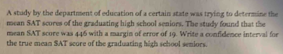 A study by the department of education of a certain state was trying to determine the 
mean SAT scores of the graduating high school seniors. The study found that the 
mean SAT score was 446 with a margin of error of 19. Write a confidence interval for 
the true mean SAT score of the graduating high school seniors.