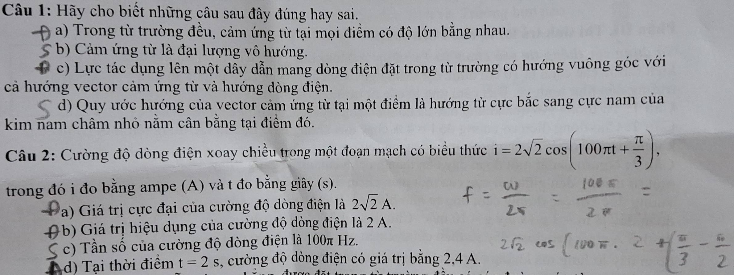 Hãy cho biết những câu sau đây đúng hay sai. 
a) Trong từ trường đều, cảm ứng từ tại mọi điểm có độ lớn bằng nhau. 
* b) Cảm ứng từ là đại lượng vô hướng. 
c) Lực tác dụng lên một dây dẫn mang dòng điện đặt trong từ trường có hướng vuông góc với 
cả hướng vector cảm ứng từ và hướng dòng điện. 
d) Quy ước hướng của vector cảm ứng từ tại một điểm là hướng từ cực bắc sang cực nam của 
kim nam châm nhỏ nằm cân bằng tại điểm đó. 
Câu 2: Cường độ dòng điện xoay chiều trong một đoạn mạch có biểu thức i=2sqrt(2)cos (100π t+ π /3 ), 
trong đó i đo bằng ampe (A) và t đo bằng giây (s). 
a) Giá trị cực đại của cường độ dòng điện là 2sqrt(2)A. 
( b) Giá trị hiệu dụng của cường độ dòng điện là 2 A. 
S c) Tần số của cường độ dòng điện là 100π Hz. 
a d) Tại thời điểm t=2s , cường độ dòng điện có giá trị bằng 2, 4 A.