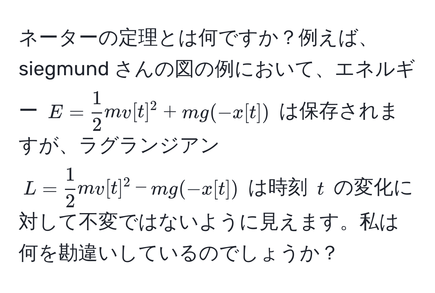 ネーターの定理とは何ですか？例えば、siegmund さんの図の例において、エネルギー $E =  1/2  m v[t]^2 + m g (- x[t])$ は保存されますが、ラグランジアン $L =  1/2  m v[t]^2 - m g (-x[t])$ は時刻 $t$ の変化に対して不変ではないように見えます。私は何を勘違いしているのでしょうか？