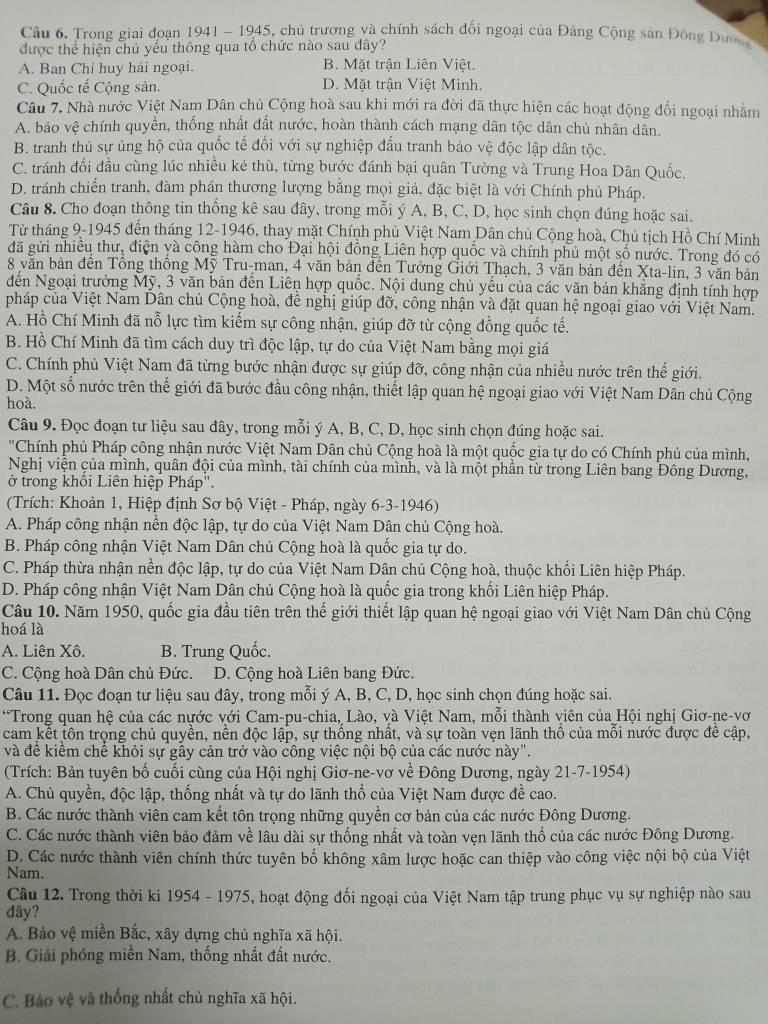 Trong giai đoạn 1941 - 1945, chủ trương và chính sách đối ngoại của Đảng Cộng sản Đông Dư
được thể hiện chủ yếu thông qua tổ chức nào sau đây?
A. Ban Chỉ huy hải ngoại. B. Mặt trận Liên Việt.
C. Quốc tế Cộng sản. D. Mặt trận Việt Minh.
Câu 7. Nhà nước Việt Nam Dân chủ Cộng hoà sau khi mới ra đời đã thực hiện các hoạt động đổi ngoại nhằm
A. bảo vệ chính quyền, thống nhất đất nước, hoàn thành cách mạng dân tộc dân chủ nhân dân.
B. tranh thủ sự ủng hộ của quốc tế đối với sự nghiệp đấu tranh bảo vệ độc lập dân tộc.
C. tránh đổi đầu cùng lúc nhiều kẻ thù, từng bước đánh bại quân Tường và Trung Hoa Dân Quốc.
D. tránh chiến tranh, đàm phán thương lượng bằng mọi giả, đặc biệt là với Chính phủ Pháp.
Câu 8. Cho đoạn thông tin thống kê sau đây, trong mỗi ý A, B, C, D, học sinh chọn đúng hoặc sai.
Từ tháng 9-1945 đến tháng 12-1946, thay mặt Chính phủ Việt Nam Dân chủ Cộng hoà, Chủ tịch Hồ Chí Minh
đã gửi nhiều thư, điện yà công hàm cho Đại hội đồng Liên hợp quốc và chính phủ một số nước. Trong đó có
8 văn bản đến Tổng thống Mỹ Tru-man, 4 văn bản đến Tưởng Giới Thạch, 3 văn bản đến Xta-lin, 3 văn bản
đến Ngoại trưởng Mỹ, 3 văn bản đến Liên hợp quốc. Nội dung chủ yếu của các văn bản khẳng định tính hợp
pháp của Việt Nam Dân chủ Cộng hoà, đề nghị giúp đỡ, công nhận và đặt quan hệ ngoại giao với Việt Nam.
A. Hồ Chí Minh đã nỗ lực tìm kiếm sự công nhận, giúp đỡ từ cộng đồng quốc tế.
B. Hồ Chí Minh đã tìm cách duy trì độc lập, tự do của Việt Nam bằng mọi giá
C. Chính phủ Việt Nam đã từng bước nhận được sự giúp đỡ, công nhận của nhiều nước trên thế giới.
D. Một số nước trên thế giới đã bước đầu công nhận, thiết lập quan hệ ngoại giao với Việt Nam Dân chủ Cộng
hoà.
Câu 9. Đọc đoạn tư liệu sau đây, trong mỗi ý A, B, C, D, học sinh chọn đúng hoặc sai.
'Chính phủ Pháp công nhận nước Việt Nam Dân chủ Cộng hoà là một quốc gia tự do có Chính phủ của mình,
Nghị viện của mình, quân đội của mình, tài chính của mình, và là một phần từ trong Liên bang Đông Dương,
ở trong khồi Liên hiệp Pháp".
(Trích: Khoản 1, Hiệp định Sơ bộ Việt - Pháp, ngày 6-3-1946)
A. Pháp công nhận nền độc lập, tự do của Việt Nam Dân chủ Cộng hoà.
B. Pháp công nhận Việt Nam Dân chủ Cộng hoà là quốc gia tự do.
C. Pháp thừa nhận nền độc lập, tự do của Việt Nam Dân chủ Cộng hoà, thuộc khối Liên hiệp Pháp.
D. Pháp công nhận Việt Nam Dân chủ Cộng hoà là quốc gia trong khối Liên hiệp Pháp.
Câu 10. Năm 1950, quốc gia đầu tiên trên thế giới thiết lập quan hệ ngoại giao với Việt Nam Dân chủ Cộng
hoá là
A. Liên Xô. B. Trung Quốc.
C. Cộng hoà Dân chủ Đức.   D. Cộng hoà Liên bang Đức.
Câu 11. Đọc đoạn tư liệu sau đây, trong mỗi ý A, B, C, D, học sinh chọn đúng hoặc sai.
*Trong quan hệ của các nựớc với Cam-pu-chia, Lào, và Việt Nam, mỗi thành viên của Hội nghị Giơ-ne-vơ
cam kết tôn trọng chủ quyền, nền độc lập, sự thống nhất, và sự toàn vẹn lãnh thổ của mỗi nước được để cập,
và đề kiểm chế khỏi sự gây cản trở vào công việc nội bộ của các nước này".
(Trích: Bản tuyên bố cuối cùng của Hội nghị Giơ-ne-vơ về Đông Dương, ngày 21-7-1954)
A. Chủ quyền, độc lập, thống nhất và tự do lãnh thổ của Việt Nam được đề cao.
B. Các nước thành viên cam kết tôn trọng những quyền cơ bản của các nước Đông Dương.
C. Các nước thành viên bảo đảm về lâu dài sự thống nhất và toàn vẹn lãnh thổ của các nước Đông Dương.
D. Các nước thành viên chính thức tuyên bố không xâm lược hoặc can thiệp vào công việc nội bộ của Việt
Nam.
Câu 12. Trong thời ki 1954 - 1975, hoạt động đối ngoại của Việt Nam tập trung phục vụ sự nghiệp nào sau
dây?
A. Bảo vệ miền Bắc, xây dựng chủ nghĩa xã hội.
B. Giải phóng miền Nam, thống nhất đất nước.
C. Báo vệ và thống nhất chủ nghĩa xã hội.