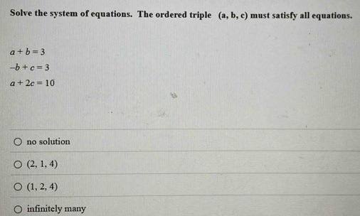 Solve the system of equations. The ordered triple (a,b,c) must satisfy all equations.
a+b=3
-b+c=3
a+2c=10
no solution
(2,1,4)
(1,2,4)
infinitely many