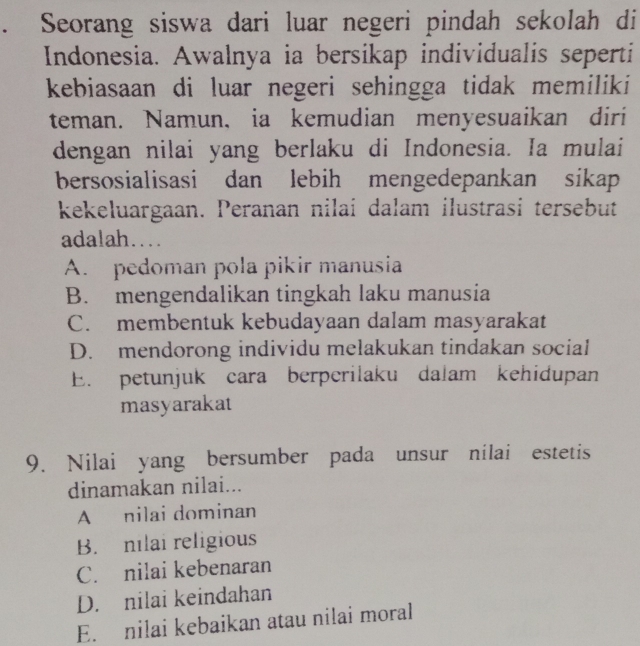 Seorang siswa dari luar negeri pindah sekolah di
Indonesia. Awalnya ia bersikap individualis seperti
kebiasaan di luar negeri sehingga tidak memiliki
teman. Namun, ia kemudian menyesuaikan diri
dengan nilai yang berlaku di Indonesia. Ia mulai
bersosialisasi dan lebih mengedepankan sikap
kekeluargaan. Peranan nilai dalam ilustrasi tersebut
adalah…
A. pedoman pola pikir manusia
B. mengendalikan tingkah laku manusia
C. membentuk kebudayaan dalam masyarakat
D. mendorong individu melakukan tindakan social
E. petunjuk cara berperilaku dalam kehidupan
masyarakat
9. Nilai yang bersumber pada unsur nilai estetis
dinamakan nilai...
A nilai dominan
B. nilai religious
C. nilai kebenaran
D. nilai keindahan
E. nilai kebaikan atau nilai moral