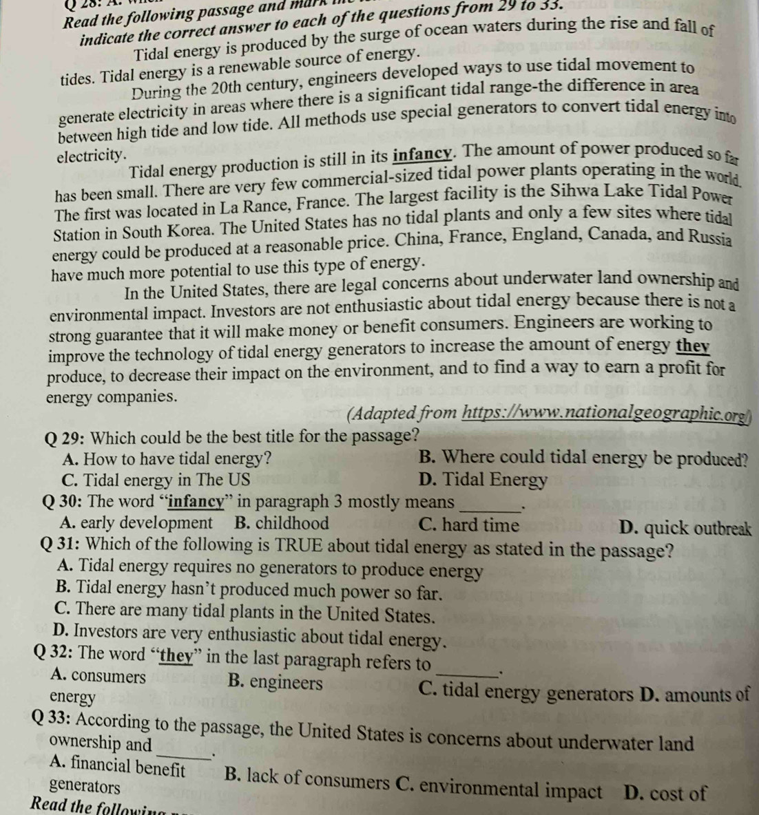 Ä.
Read the following passage and mark 
indicate the correct answer to each of the questions from 29 to 33.
Tidal energy is produced by the surge of ocean waters during the rise and fall of
tides. Tidal energy is a renewable source of energy.
During the 20th century, engineers developed ways to use tidal movement to
generate electricity in areas where there is a significant tidal range-the difference in area
between high tide and low tide. All methods use special generators to convert tidal energy int
electricity.
Tidal energy production is still in its infancy. The amount of power produced so fa
has been small. There are very few commercial-sized tidal power plants operating in the world
The first was located in La Rance, France. The largest facility is the Sihwa Lake Tidal Power
Station in South Korea. The United States has no tidal plants and only a few sites where tidal
energy could be produced at a reasonable price. China, France, England, Canada, and Russia
have much more potential to use this type of energy.
In the United States, there are legal concerns about underwater land ownership and
environmental impact. Investors are not enthusiastic about tidal energy because there is not a
strong guarantee that it will make money or benefit consumers. Engineers are working to
improve the technology of tidal energy generators to increase the amount of energy they
produce, to decrease their impact on the environment, and to find a way to earn a profit for
energy companies.
(Adapted from https://www.nationalgeographic.org/
Q 29: Which could be the best title for the passage?
A. How to have tidal energy? B. Where could tidal energy be produced?
C. Tidal energy in The US D. Tidal Energy
Q 30: The word “infancy” in paragraph 3 mostly means_ .
A. early development B. childhood C. hard time D. quick outbreak
Q 31: Which of the following is TRUE about tidal energy as stated in the passage?
A. Tidal energy requires no generators to produce energy
B. Tidal energy hasn’t produced much power so far.
C. There are many tidal plants in the United States.
D. Investors are very enthusiastic about tidal energy.
Q 32: The word “they” in the last paragraph refers to
A. consumers B. engineers
_
energy
C. tidal energy generators D. amounts of
Q 33: According to the passage, the United States is concerns about underwater land
ownership and _`.
A. financial benefit B. lack of consumers C. environmental impact
generators D. cost of
Read the following
