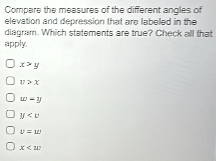 Compare the measures of the different angles of
elevation and depression that are labeled in the
diagram. Which statements are true? Check all that
apply.
x>y
v>x
w=y
y
v=w
x