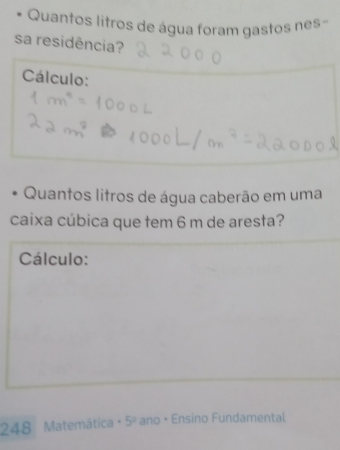 Quantos litros de água foram gastos nes- 
sa residência? 
Cálculo: 
Quantos litros de água caberão em uma 
caixa cúbica que tem 6 m de aresta? 
Cálculo: 
248 Matemática · 5° ano • Ensino Fundamental