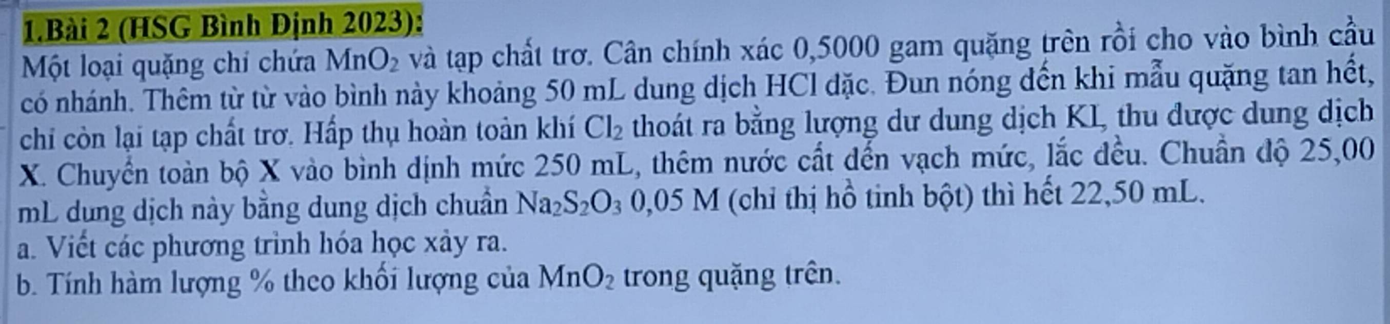 (HSG Bình Định 2023): 
Một loại quặng chi chứa MnO_2 và tạp chất trơ. Cân chính xác 0,5000 gam quặng trên rồi cho vào bình cầu 
có nhánh. Thêm từ từ vào bình này khoảng 50 mL dung dịch HCl đặc. Đun nóng đến khi mẫu quặng tan hết, 
chi còn lại tạp chất trơ. Hấp thụ hoàn toàn khí Cl_2 thoát ra bằng lượng dư dung dịch KI, thu được dung dịch
X. Chuyển toàn bộ X vào bình định mức 250 mL, thêm nước cất đến vạch mức, lắc đều. Chuẩn độ 25,00
mL dung dịch này bằng dung dịch chuẩn Na_2S_2O_3 0,05M (chỉ thị hồ tinh bột) thì hết 22,50 mL. 
a. Viết các phương trình hóa học xảy ra. 
b. Tính hàm lượng % theo khối lượng của MnO_2 trong quặng trên.