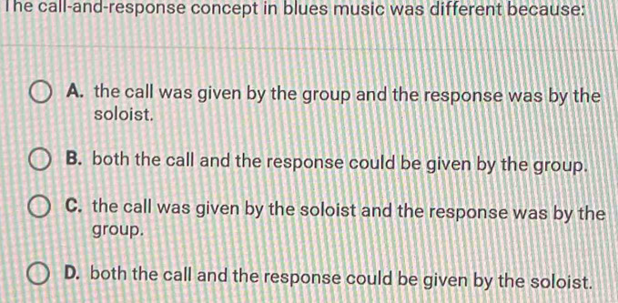 The call-and-response concept in blues music was different because:
A. the call was given by the group and the response was by the
soloist.
B. both the call and the response could be given by the group.
C. the call was given by the soloist and the response was by the
group.
D. both the call and the response could be given by the soloist.