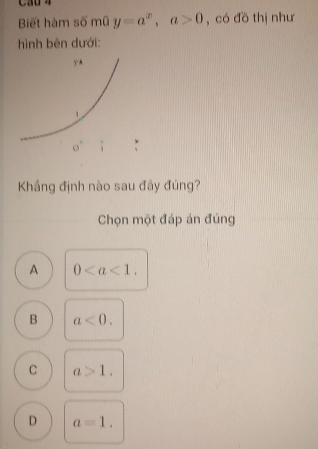 Cau 4
Biết hàm số mũ y=a^x,a>0 , có đồ thị như
hình bên dưới:
Khẳng định nào sau đây đúng?
Chọn một đáp án đúng
A 0
B a<0.
C a>1.
D a=1.