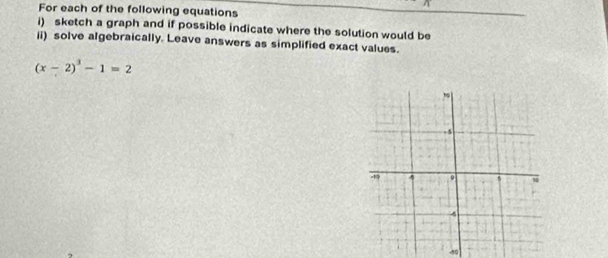 For each of the following equations 
i) sketch a graph and if possible indicate where the solution would be 
li) solve algebraically. Leave answers as simplified exact values.
(x-2)^3-1=2
-10