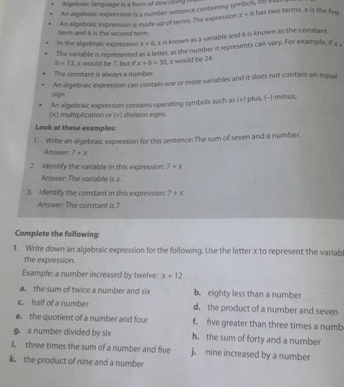 Algebraic language is a form of describing re
An algebraic expression is a number sentence containing symbols, for exam
An algebraic expression is made up of terms. The expression x+6 has two terms. x is the first
term and 6 is the second term.
In the algebraic expression x+6 x is known as a variable and 6 is known as the constant.
The variable is represented as a letter, as the number it represents can vary. For example, if x+
6=13 x would be 7, but if x+6=30 , x would be 24.
The constant is always a number.
An algebraic expression can contain one or more variables and it does not contain an equal
sign.
An algebraic expression contains operating symbols such as (+) plus, (-) minus,
(X) multiplication or (÷) division signs.
Look at these examples:
1. Write an algebraic expression for this sentence: The sum of seven and a number.
Answer: 7+x
2. Identify the variable in this expression: 7+x
Answer: The variable is x.
3. Identify the constant in this expression: 7+x
Answer: The constant is 7
Complete the following:
1. Write down an algebraic expression for the following. Use the letter x to represent the variab
the expression.
Example: a number increased by twelve: x+12
a. the sum of twice a number and six b. eighty less than a number
c. half of a number d. the product of a number and seven
e. the quotient of a number and four f. five greater than three times a numb
g. a number divided by six h. the sum of forty and a number
i. three times the sum of a number and five j. nine increased by a number
k. the product of nine and a number