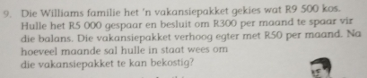 Die Williams familie het 'n vakansiepakket gekies wat R9 500 kos. 
Hulle het R5 000 gespaar en besluit om R300 per maand te spaar vir 
die balans. Die vakansiepakket verhoog egter met R50 per maand. Na 
hoeveel maande sal hulle in staat wees om 
die vakansiepakket te kan bekostig?