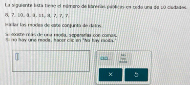 La siguiente lista tiene el número de librerías públicas en cada una de 10 ciudades.
8, 7, 10, 8, 8, 11, 8, 7, 7, 7. 
Hallar las modas de este conjunto de datos. 
Si existe más de una moda, separarlas con comas. 
Si no hay una moda, hacer clic en "No hay moda." 
No 
□□ May 
moda 
×