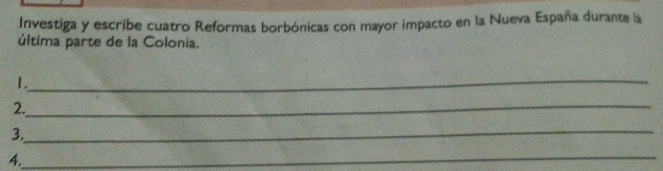 Investiga y escribe cuatro Reformas borbónicas con mayor impacto en la Nueva España durante la 
última parte de la Colonia. 
_ 
1. 
_ 
2. 
_ 
3. 
_ 
4.