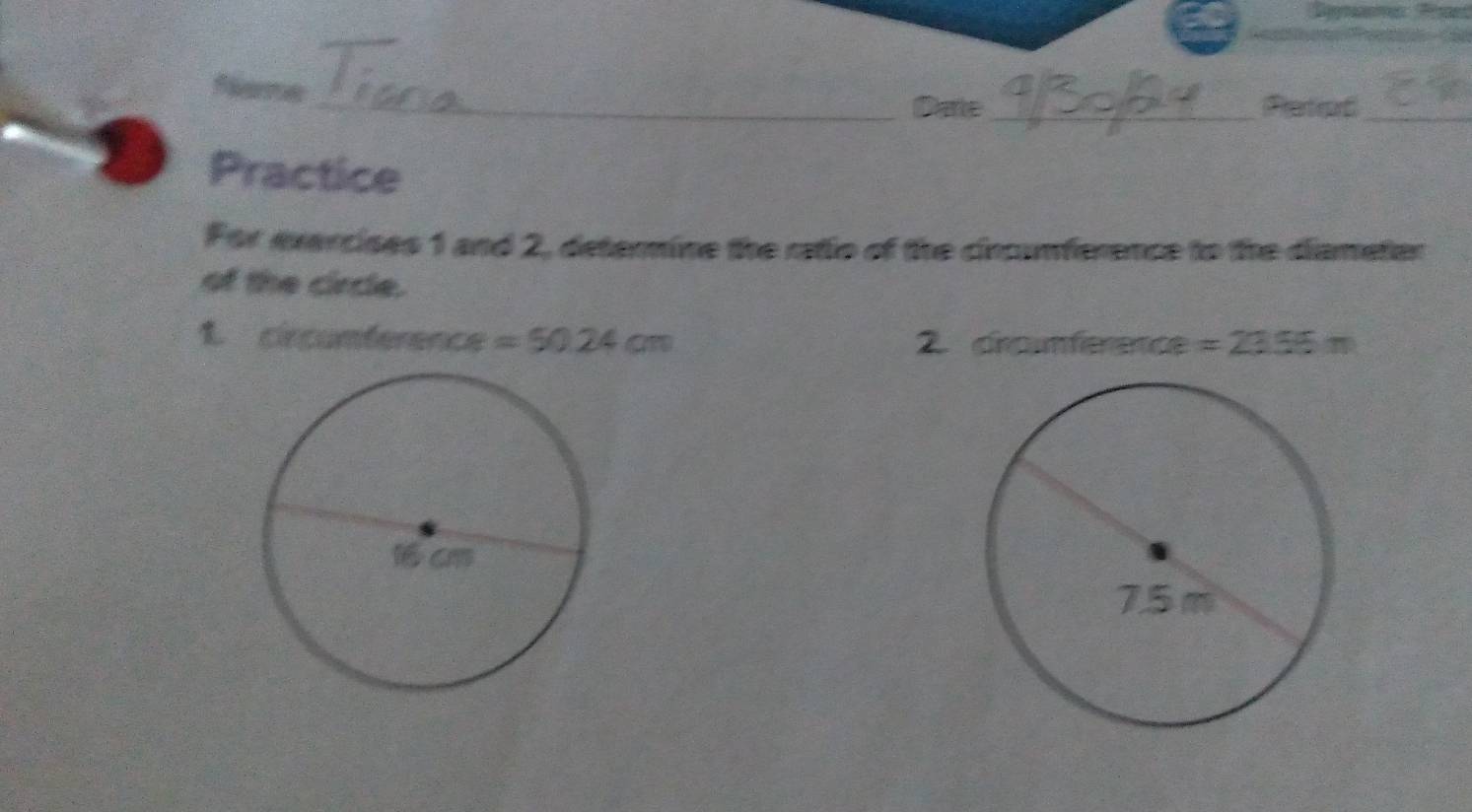 Rernes _Darte_ Pators_ 
Practice 
For evercises 1 and 2, determine the ratio of the cincumference to the diameter 
of the circle. 
1. circumference =50.24cm 2. crcnférence =23.55m