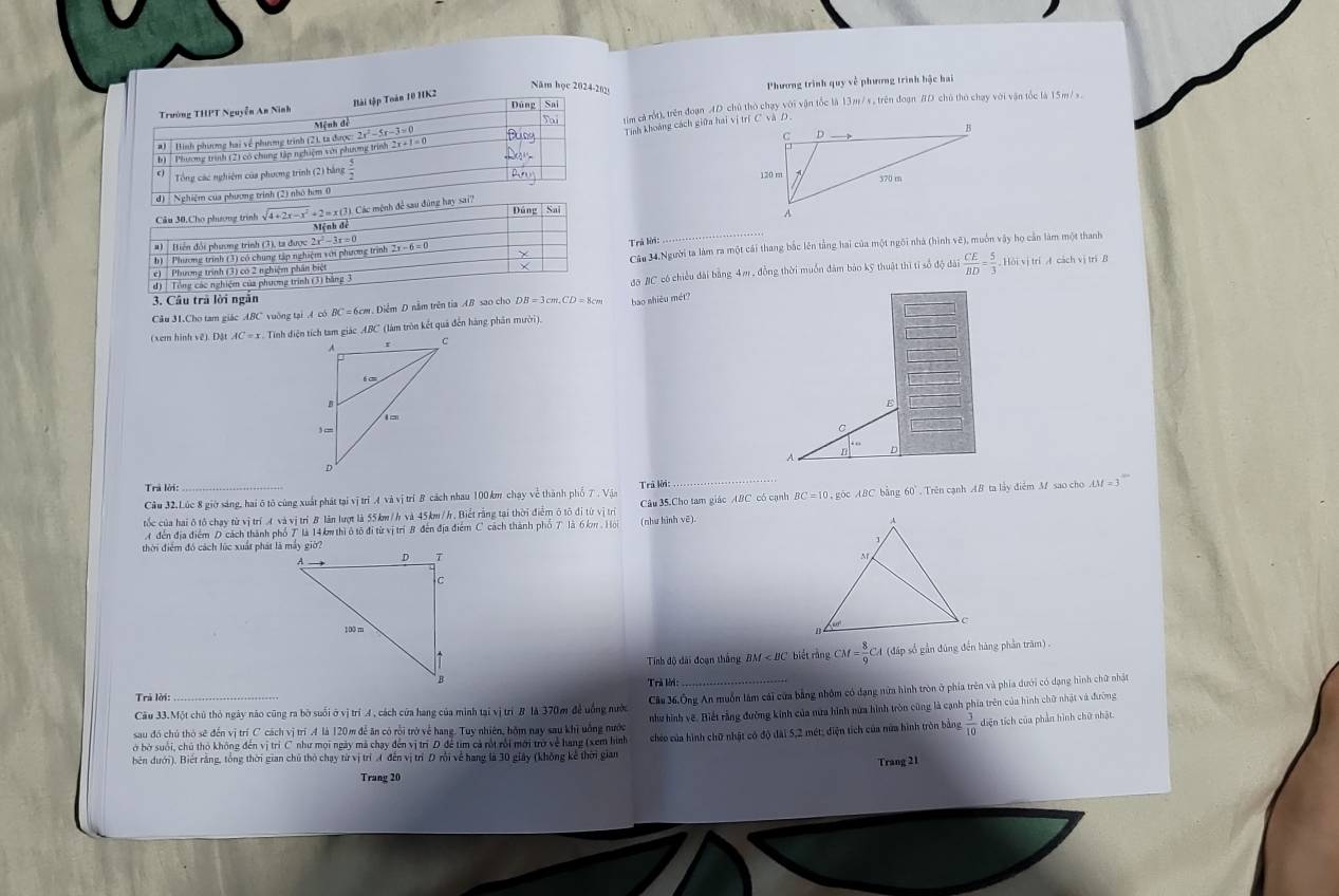 Năm học 2024-20
Trường THPT Nguyễn An Ninh Bài tập Toàn 10 HK2 Phương trình quy về phương trình hậc hai
Đúng Sai
Hình phương hai về phưưng trình (2), ta được: 2 2x^2-5x-3=0 tim cả rột), trên đoạn AD chủ thỏ chạy với vận tốc là 13m/ s , trên đoạn #D chú thủ chạy với vận tốc là 15m /s .
Mệnh đề
b) : Phương trình (2) có chúng tập nghiệm với phương trình 2 x+1=0 Tinh khoảng cách giữa hai vị trí C và D.
o  Tổng các nghiệm của phương trình (2) bằng
d) Nghiệm của phương trình (2) nhỏ hơn 0 
Câu 30,Cho phương trình sqrt(4+2x-x^2) = x (3). Các mệnh để sau đùng hay sai? Đúng Sai
Mệnh đề
#)  Biến đổi phương trình (3), ta được 2x^2-3x=0
Trả lời:
b)  Phương trình (3) có chung tập nghiệm với phương trình
d) | Tổng các nghiệm của phương trình (3) bằng 3 Câu 34.Người ta làm ra một cái thang bắc lên tầng hai của một ngôi nhà (hình vê), muốn vậy họ cần làm một thanh
e)  Phương trình (3) có 2 nghiệm phần biệt Hội vị trì A cách vị trì B
đō BC có chiều đài bằng 4m , đồng thời muốn đàm bảo kỹ thuật thì tỉ số độ đài  CE/BD = 5/3 
3. Câu trả lời ngắn
Cầu 31.Cho tam giác ABC vuờng tại A có BC =6cm. Diễm D nằm trên tia AB sao cho DB=3cm,CD=8cm bao shiêu mét?
(xem hình vê). Đật AC=x Tính điện tích tam giác ABC (làm tròn kết quả đến hàng phân mười).
E
C
7 n D
Trả lời:
Cầu 32.Lúc 8 giờ sáng, hai ô tô cùng xuất phát tại vị trí .4 và vị trí B cách nhau 100 km chạy về thành phố 7 . Vận Trã lời:
tốc của hai ô tô chạy từ vị trí A và vị trí B lân lượt là 55km/h và 45km/h. Biết rằng tại thời điểm ô tô đi từ vị trí Câu 35 Cho tam giác ABC có cạnh BC = 10 , goc ABC bằng 60° . Trên cạnh AB ta lấy điểm M sao cho AM=3^-
A  đến địa điểm D cách thành phố T là 14 km thì ở tố đi từ vị trí B đến địa điểm C cách thành phố 7 là 6 km , Ho (như hình vē).
thời điểm đó cách lúc xuất phát là máy giờ? 
Tinh độ đài đoạn thắng BM biết rằng CM= 8/9  CA (đấp số gần đúng đến hàng phần trăm) .
Trà lời:
Trà lời:
Câu 33.Một chủ thỏ ngày nào cũng ra bò suổi ở vị trí A, cách cửa hang của minh tại vị trí B là 370m đề uống nước Cảa 36.Ông An muồn làm cái cửa bằng nhôm có đạng nữa hình tròn ở phía trên và phía dưới có dạng hình chữ nhật
sau đó chú thỏ sẽ đến vị trí C cách vị trí A là 120 m để ăn có rồi trở về hang. Tuy nhiên, hồm nay sau khi uống nước như hình vẽ. Biết rằng đường kinh của nữa hình nửa hình tròn cũng là cạnh phía trên của hình chữ nhật và đường
bên dưới). Biết rằng, tổng thời gian chủ thỏ chạy từ vị trí A đến vị trí D rồi về hang là 30 giây (không kể thời gian chéo của hình chữ nhật có độ đài 5,2 mét; điện tích của nữa hình tròn bằng  3/10  diện tích của phần hình chữ nhật.
ở bở suổi, chủ thỏ không đến vị trì C như mọi ngày mã chạy đến vị trí D để tim cả rột rồi mới trở về hang (xem hình
Trang 21
Trang 20