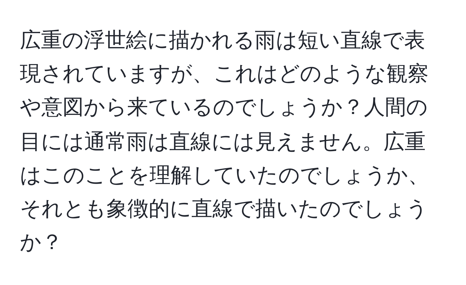 広重の浮世絵に描かれる雨は短い直線で表現されていますが、これはどのような観察や意図から来ているのでしょうか？人間の目には通常雨は直線には見えません。広重はこのことを理解していたのでしょうか、それとも象徴的に直線で描いたのでしょうか？