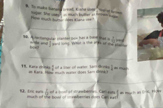 To make banans bread, Kiana uses 4 cup of brown 
sugar. She uses  2/3  as much butter as brown sugar . 
How much butter does Kiana use? 
_ 
_ 
10. A rectangular planter box has a base that is  7/12  yard
wide and 
box?  1/2  yard long. What is the area of the planter 
_
 4/9 
11. Kara drinks of a liter of water. Sam drinks  1/4  as much 
as Kara. How much water does Sam drink? 
_ 
_ 
12. Eric eats  7/12  of a bowl of strawberries. Cari eats  2/3  as much as Eric. How 
much of the bowl of strawberries does Carl eat?