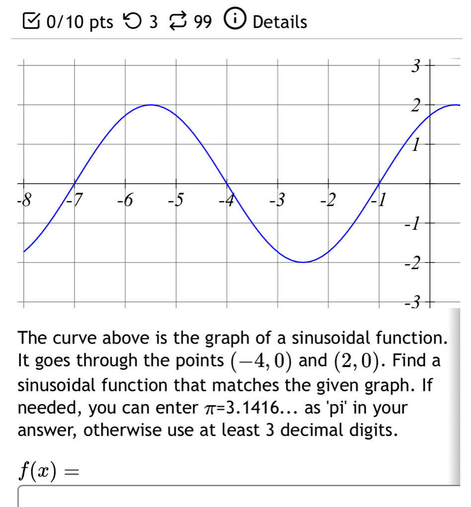 > 3 99 Details 
The curve above is the graph of a sinusoidal function. 
It goes through the points (-4,0) and (2,0). Find a 
sinusoidal function that matches the given graph. If 
needed, you can enter π =3.1416. as 'pi' in your 
answer, otherwise use at least 3 decimal digits.
f(x)=