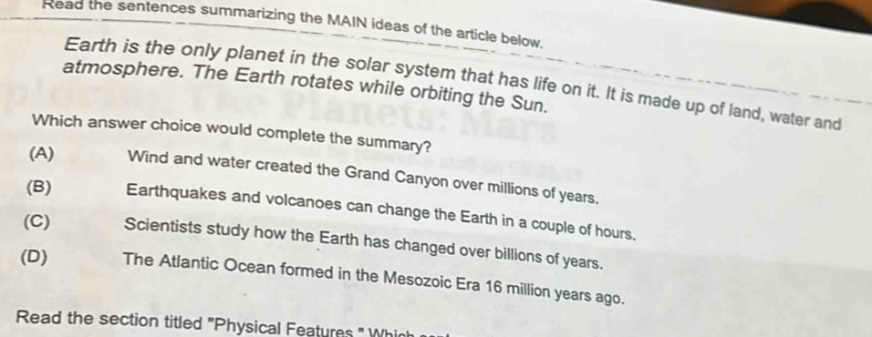 Read the sentences summarizing the MAIN ideas of the article below.
Earth is the only planet in the solar system that has life on it. It is made up of land, water and
atmosphere. The Earth rotates while orbiting the Sun.
Which answer choice would complete the summary?
(A) Wind and water created the Grand Canyon over millions of years.
(B) Earthquakes and volcanoes can change the Earth in a couple of hours.
(C) Scientists study how the Earth has changed over billions of years.
(D) The Atlantic Ocean formed in the Mesozoic Era 16 million years ago.
Read the section titled "Physical Features " Whinh