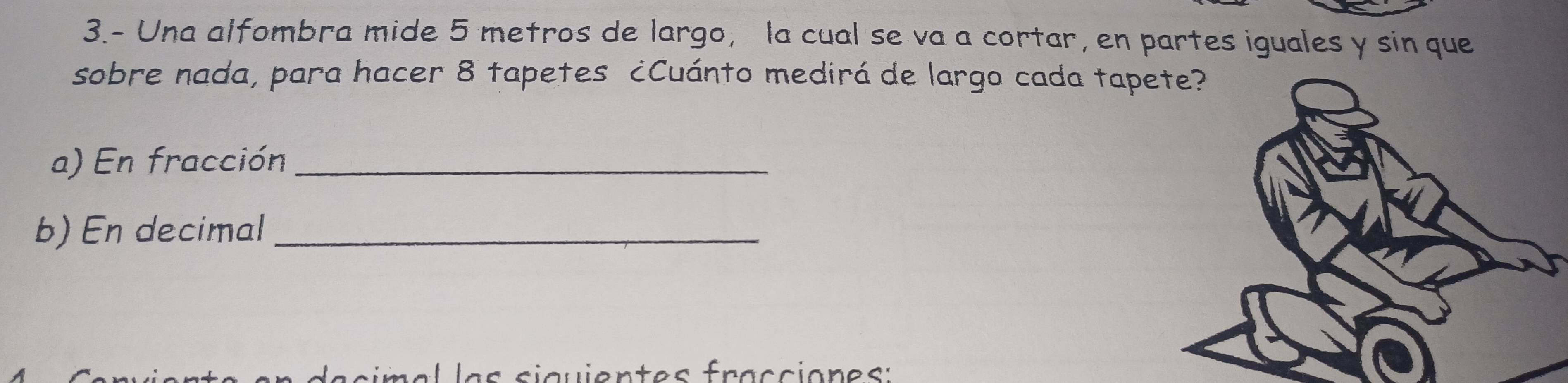 3.- Una alfombra mide 5 metros de largo, la cual se va a cortar, en partes iguales y sin que 
sobre nada, para hacer 8 tapetes ¿Cuánto medirá de largo cada tape 
a) En fracción_ 
b) En decimal_