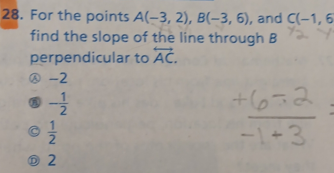 For the points A(-3,2), B(-3,6) , and C(-1,6
find the slope of the line through B
perpendicular to overleftrightarrow AC.
Ⓐ -2
- 1/2 
a  1/2 
Ⓓ2