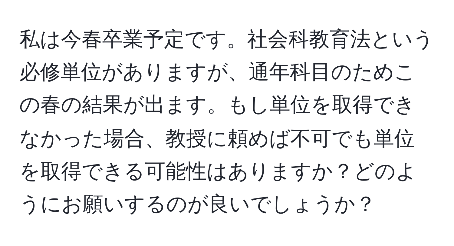 私は今春卒業予定です。社会科教育法という必修単位がありますが、通年科目のためこの春の結果が出ます。もし単位を取得できなかった場合、教授に頼めば不可でも単位を取得できる可能性はありますか？どのようにお願いするのが良いでしょうか？