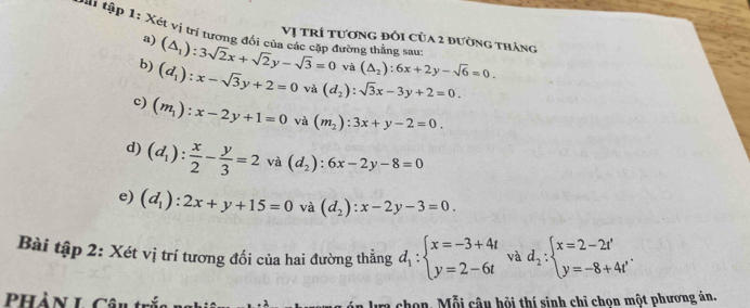 vai tập 1: Xét vị trí tương đổi của các cập đường thẳng sau 
Vị trí tương đôi của 2 đường tháng 
a) (△ _1):3sqrt(2)x+sqrt(2)y-sqrt(3)=0 và (△ _2):6x+2y-sqrt(6)=0. 
b) (d_1):x-sqrt(3)y+2=0 và (d_2):sqrt(3)x-3y+2=0. 
c) (m_1):x-2y+1=0 và (m_2):3x+y-2=0. 
d) (d_1): x/2 - y/3 =2 và (d_2):6x-2y-8=0
e) (d_1):2x+y+15=0 và (d_2):x-2y-3=0
Bài tập 2: Xét vị trí tương đối của hai đường thẳng d_1:beginarrayl x=-3+4t y=2-6tendarray. và d_2:beginarrayl x=2-2t' y=-8+4t'endarray.
PHàn L Câu t chon. Mỗi câu hội thí sinh chỉ chọn một phương án.