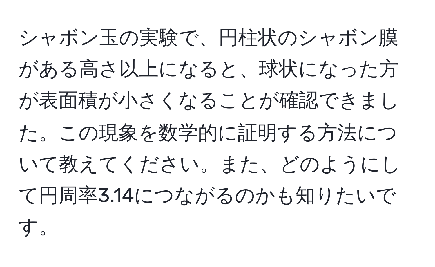 シャボン玉の実験で、円柱状のシャボン膜がある高さ以上になると、球状になった方が表面積が小さくなることが確認できました。この現象を数学的に証明する方法について教えてください。また、どのようにして円周率3.14につながるのかも知りたいです。