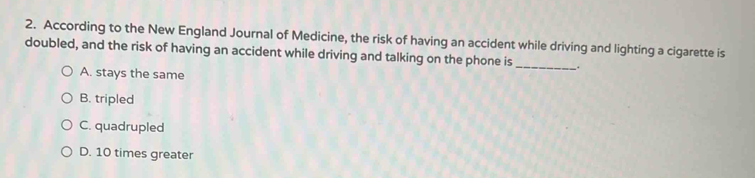 According to the New England Journal of Medicine, the risk of having an accident while driving and lighting a cigarette is
doubled, and the risk of having an accident while driving and talking on the phone is_ _.
A. stays the same
B. tripled
C. quadrupled
D. 10 times greater