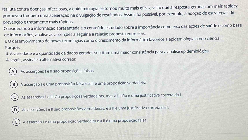 Na luta contra doenças infecciosas, a epidemiologia se tornou muito mais eficaz, visto que a resposta gerada com mais rapidez
promoveu também uma aceleração na divulgação de resultados. Assim, foi possível, por exemplo, a adoção de estratégias de
prevenção e tratamento mais rápidas.
Considerando a informação apresentada e o conteúdo estudado sobre a importância como eixo das ações de saúde e como base
de informações, analise as asserções a seguir e a relação proposta entre elas:
1. O desenvolvimento de novas tecnologias como o crescimento da informática favorece a epidemiologia como ciência.
Porque:
II. A variedade e a quantidade de dados gerados suscitam uma maior consistência para a análise epidemiológica.
A seguir, assinale a alternativa correta:
A As asserções I e II são proposições falsas.
B ) A asserção I é uma proposição falsa e a II é uma proposição verdadeira.
C ) As asserções I e II são proposições verdadeiras, mas a II não é uma justificativa correta da I.
D ) As asserções I e II são proposições verdadeiras, e a II é uma justificativa correta da I.
E ) A asserção I é uma proposição verdadeira e a II é uma proposição falsa.