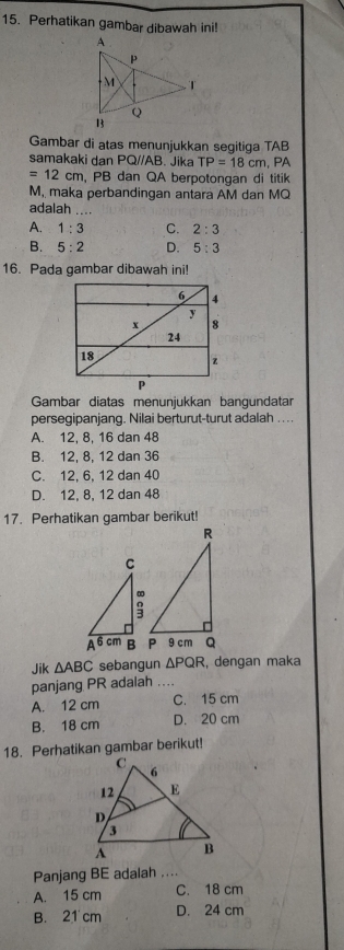 Perhatikan gambar dibawah ini!
Gambar di atas menunjukkan segitiga TAB
samakaki dan PQ//AB. Jika TP=18cm ,PA
=12cm , PB dan QA berpotongan di titik
M, maka perbandingan antara AM dan MQ
adalah
A. 1:3 C. 2:3
B. 5:2 D. 5:3
16. Pada gambar dibawah ini!
Gambar diatas menunjukkan bangundatar
persegipanjang. Nilai berturut-turut adalah . . ..
A. 12, 8, 16 dan 48
B. 12, 8, 12 dan 36
C. 12, 6, 12 dan 40
D. 12, 8, 12 dan 48
17. Perhatikan gambar berikut!
Jik △ ABC sebangun △ PQR , dengan maka
panjang PR adalah ....
A. 12 cm C. 15 cm
B. 18 cm D. 20 cm
18. Perhatikan gambar berikut!
Panjang BE adalah ....
A. 15 cm C. 18 cm
B. 21 cm D. 24 cm