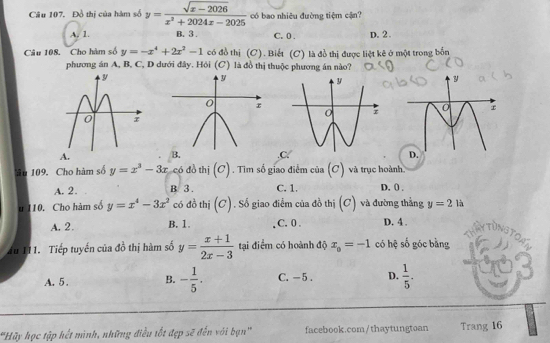 Đồ thị của hàm số y= (sqrt(x-2026))/x^2+2024x-2025  có bao nhiệu đường tiệm cận?
A. 1. B. 3. C. 0. D. 2.
Câu 108. Cho hàm số y=-x^4+2x^2-1 có đồ thị (C). Biết (C) là đồ thị được liệt kê ở một trong bốn
phương án A, B, C, D dưới đây. Hỏi (C) là đồ thị thuộc phương án nào?.C.
âu 109. Cho hàm số y=x^3-3x có đồ thị (c) . Tìm số giao điểm của (C) và trục hoành.
A. 2. B 3. C. 1. D, () .
u 110. Cho hàm số y=x^4-3x^2 có đồ thị (C). Số giao điễm của đồ thị (C) và đường thẳng y=2 là
A. 2. B. 1. C. 0. D. 4.
57
du I11. Tiếp tuyến của đồ thị hàm số y= (x+1)/2x-3  tại điểm có hoành độ x_0=-1 có hệ số góc bằng
A. 5. B. - 1/5 . C. - 5. D.  1/5 . 
'Hãy học tập hết mình, những điều tốt đẹp sẽ đến với bạn'' facebook.com/thaytungtoan Trang 16