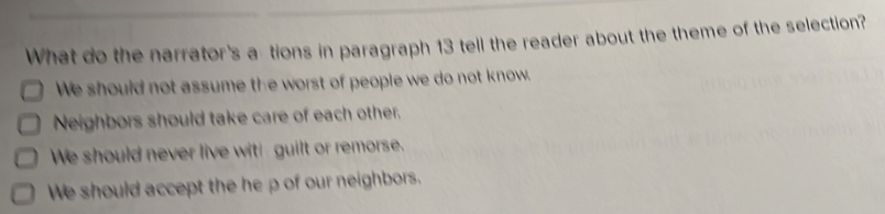 What do the narrator's a tions in paragraph 13 tell the reader about the theme of the selection?
We should not assume the worst of people we do not know.
Neighbors should take care of each other.
We should never live witl guilt or remorse.
We should accept the he p of our neighbors.