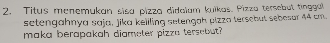 Titus menemukan sisa pizza didalam kulkas. Pizza tersebut tinggal 
setengahnya saja. Jika keliling setengah pizza tersebut sebesar 44 cm, 
maka berapakah diameter pizza tersebut?