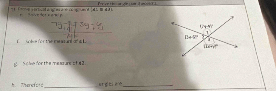 Prove the angle pair theorems.
13. Prove vertical angles are congruent (∠ 1≌ ∠ 3).
e. Solve for x and y.
f. Solve for the measure of ∠ 1.
g. Solve for the measure of ∠ 2.
h. Therefore_ angles are_
.